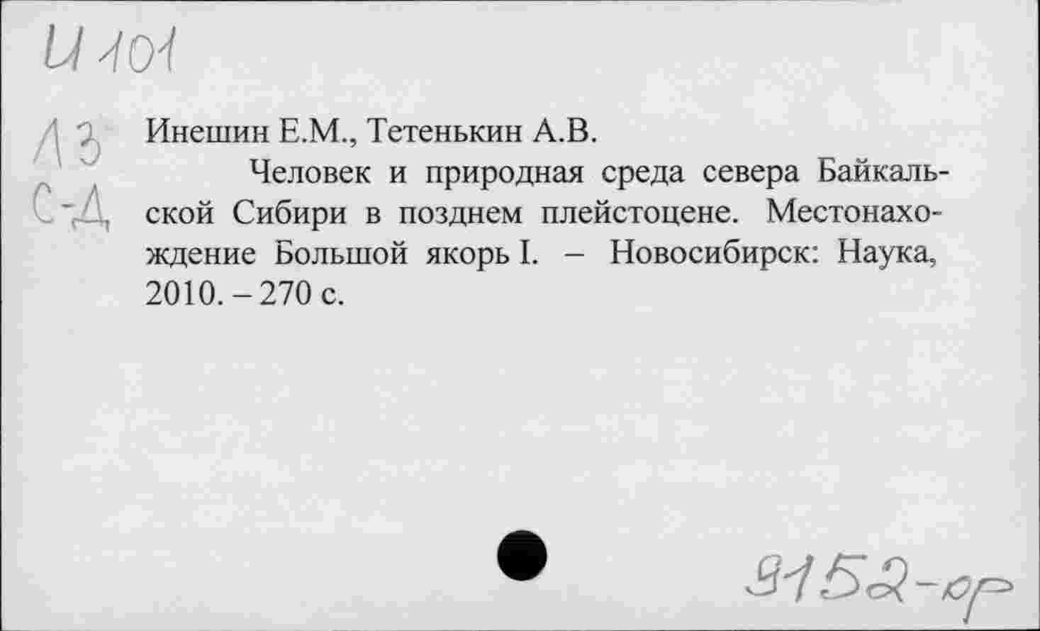 ﻿
лз
С-Д
Инешин Е.М., Тетенькин А.В.
Человек и природная среда севера Байкальской Сибири в позднем плейстоцене. Местонахождение Большой якорь I. - Новосибирск: Наука, 2010.-270 с.
